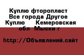 Куплю фторопласт - Все города Другое » Куплю   . Кемеровская обл.,Мыски г.